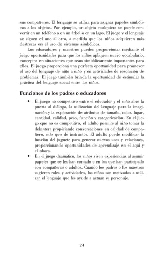 24
sus compañeros. El lenguaje se utiliza para asignar papeles simbóli-
cos a los objetos. Por ejemplo, un objeto cualquiera se puede con-
vertir en un teléfono o en un árbol o en un lago. El juego y el lenguaje
se siguen el uno al otro, a medida que los niños adquieren más
destrezas en el uso de sistemas simbólicos.
Los educadores y maestros pueden proporcionar mediante el
juego oportunidades para que los niños apliquen nuevo vocabulario,
conceptos en situaciones que sean simbólicamente importantes para
ellos. El juego proporciona una perfecta oportunidad para promover
el uso del lenguaje de niño a niño y en actividades de resolución de
problemas. El juego también brinda la oportunidad de estimular la
práctica del lenguaje social entre los niños.
Funciones de los padres o educadores
• El juego no competitivo entre el educador y el niño abre la
puerta al diálogo, la utilización del lenguaje para la imagi-
nación y la exploración de atributos de tamaño, color, lugar,
cantidad, calidad, peso, función y categorización. En el jue-
go que no es competitivo, el adulto permite al niño tomar la
delantera propiciando conversaciones en calidad de compa-
ñero, más que de instructor. El adulto puede modificar la
función del juguete para generar nuevos usos y relaciones,
proporcionando oportunidades de aprendizaje en el aquí y
el ahora.
• En el juego dramático, los niños viven experiencias al asumir
papeles que se les han contado o en los que han participado
con compañeros o adultos. Cuando los padres o los maestros
sugieren roles y actividades, los niños son motivados a utili-
zar el lenguaje que les ayude a actuar su personaje.
 