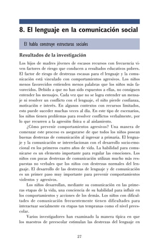 27
8. El lenguaje en la comunicación social
El habla construye estructuras sociales
Resultados de la investigación
Los hijos de madres jóvenes de escasos recursos con frecuencia vi-
ven factores de riesgo que conducen a resultados educativos pobres.
El factor de riesgo de destrezas escasas para el lenguaje y la comu-
nicación está vinculado con comportamientos agresivos. Los niños
menos favorecidos entienden menos palabras que los niños más fa-
vorecidos. Debido a que no han sido expuestos a ellas, no consiguen
entender los mensajes. Cada vez que no se logra entender un mensa-
je ni resolver un conflicto con el lenguaje, el niño pierde confianza,
motivación e interés. En algunos contextos con recursos limitados,
esto puede suceder muchas veces al día. En este tipo de escenarios,
los niños tienen problemas para resolver conflictos verbalmente, por
lo que recurren a la agresión física o al aislamiento.
¿Cómo prevenir comportamientos agresivos? Una manera de
comenzar este proceso es asegurarse de que todos los niños posean
buenas destrezas de comunicación al ingresar a primaria. El lengua-
je y la comunicación se interrelacionan con el desarrollo socio-emo-
cional en los primeros cuatro años de vida. La habilidad para comu-
nicarse es un elemento importante para regular las emociones. Los
niños con pocas destrezas de comunicación utilizan mucho más res-
puestas no verbales que los niños con destrezas normales del len-
guaje. El desarrollo de las destrezas de lenguaje y de comunicación
es un primer paso muy importante para prevenir comportamientos
violentos y agresivos.
Los niños desarrollan, mediante su comunicación en las prime-
ras etapas de la vida, una conciencia de su habilidad para influir en
los comportamientos y acciones de los demás. Los niños con dificul-
tades de comunicación frecuentemente tienen dificultades para
interactuar socialmente en etapas tan tempranas como el nivel prees-
colar.
Varios investigadores han examinado la manera típica en que
los maestros de preescolar estimulan las destrezas del lenguaje en
 