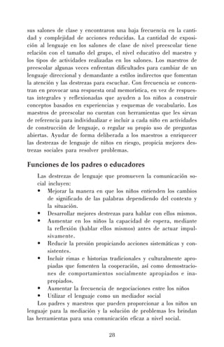 28
sus salones de clase y encontraron una baja frecuencia en la canti-
dad y complejidad de acciones reducidas. La cantidad de exposi-
ción al lenguaje en los salones de clase de nivel preescolar tiene
relación con el tamaño del grupo, el nivel educativo del maestro y
los tipos de actividades realizadas en los salones. Los maestros de
preescolar algunas veces enfrentan dificultades para cambiar de un
lenguaje direccional y demandante a estilos indirectos que fomentan
la atención y las destrezas para escuchar. Con frecuencia se concen-
tran en provocar una respuesta oral memorística, en vez de respues-
tas integrales y reflexionadas que ayuden a los niños a construir
conceptos basados en experiencias y esquemas de vocabulario. Los
maestros de preescolar no cuentan con herramientas que les sirvan
de referencia para individualizar e incluir a cada niño en actividades
de construcción de lenguaje, o regular su propio uso de preguntas
abiertas. Ayudar de forma deliberada a los maestros a enriquecer
las destrezas de lenguaje de niños en riesgo, propicia mejores des-
trezas sociales para resolver problemas.
Funciones de los padres o educadores
Las destrezas de lenguaje que promueven la comunicación so-
cial incluyen:
• Mejorar la manera en que los niños entienden los cambios
de significado de las palabras dependiendo del contexto y
la situación.
• Desarrollar mejores destrezas para hablar con ellos mismos.
• Aumentar en los niños la capacidad de espera, mediante
la reflexión (hablar ellos mismos) antes de actuar impul-
sivamente.
• Reducir la presión propiciando acciones sistemáticas y con-
sistentes.
• Incluir rimas e historias tradicionales y culturalmente apro-
piadas que fomenten la cooperación, así como demostracio-
nes de comportamientos socialmente apropiados e ina-
propiados.
• Aumentar la frecuencia de negociaciones entre los niños
• Utilizar el lenguaje como un mediador social
Los padres y maestros que pueden proporcionar a los niños un
lenguaje para la mediación y la solución de problemas les brindan
las herramientas para una comunicación eficaz a nivel social.
 