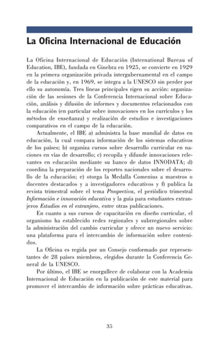 35
La Oficina Internacional de Educación
La Oficina Internacional de Educación (International Bureau of
Education, IBE), fundada en Ginebra en 1925, se convierte en 1929
en la primera organización privada intergubernamental en el campo
de la educación y, en 1969, se integra a la UNESCO sin perder por
ello su autonomía. Tres líneas principales rigen su acción: organiza-
ción de las sesiones de la Conferencia Internacional sobre Educa-
ción, análisis y difusión de informes y documentos relacionados con
la educación (en particular sobre innovaciones en los currículos y los
métodos de enseñanza) y realización de estudios e investigaciones
comparativos en el campo de la educación.
Actualmente, el IBE a) administra la base mundial de datos en
educación, la cual compara información de los sistemas educativos
de los países; b) organiza cursos sobre desarrollo curricular en na-
ciones en vías de desarrollo; c) recopila y difunde innovaciones rele-
vantes en educación mediante su banco de datos INNODATA; d)
coordina la preparación de los reportes nacionales sobre el desarro-
llo de la educación; e) otorga la Medalla Comenius a maestros o
docentes destacados y a investigadores educativos y f) publica la
revista trimestral sobre el tema Prospectiva, el periódico trimestral
Información e innovación educativa y la guía para estudiantes extran-
jeros Estudios en el extranjero, entre otras publicaciones.
En cuanto a sus cursos de capacitación en diseño curricular, el
organismo ha establecido redes regionales y subrregionales sobre
la administración del cambio curricular y ofrece un nuevo servicio:
una plataforma para el intercambio de información sobre conteni-
dos.
La Oficina es regida por un Consejo conformado por represen-
tantes de 28 países miembros, elegidos durante la Conferencia Ge-
neral de la UNESCO.
Por último, el IBE se enorgullece de colaborar con la Academia
Internacional de Educación en la publicación de este material para
promover el intercambio de información sobre prácticas educativas.
 