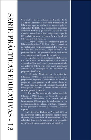SERIEPRÁCTICASEDUCATIVAS-13
Con motivo de la próxima celebración de la
Asamblea General de la Academia Internacional de
Educación, que se realizará en nuestro país en
septiembre de 2006, cinco instituciones mexicanas
acordaron traducir y publicar en español la serie
, editada originalmente por la
Oficina Internacional de Educación y la Academia
Internacional de Educación.
El Centro Nacional de Evaluación para la
Educación Superior, A.C. (Ceneval) ofrece servicios
de evaluación a escuelas, universidades, empresas,
autoridades educativas, organizaciones de
profesionales del país y otras instancias particulares
y gubernamentales del país y del extranjero.
El Departamento de Investigaciones Educativas
( del Centro de Investigación y de Estudios
Avanzados (Cinvestav) es un órgano descentralizado
del gobierno federal que tiene como principales
actividades la investigación, la enseñanza de
posgrado y la difusión.
El Consejo Mexicano de Investigación
Educativa ( ) es una asociación civil cuyo
propósito es impulsar y consolidar la actividad de
grupos de investigadores en el campo educativo.
Organiza cada dos años el Congreso Nacional de
Investigación Educativa y edita la
.
El Instituto Nacional para la Evaluación de la
Educación ( ) tiene como tarea ofrecer a las
autoridades educativas y al sector privado
herramientas idóneas para la evaluación de los
sistemas educativos, en lo que se refiere a educación
básica (preescolar, primaria y secundaria) y media
superior.
La Universidad Pedagógica Nacional ( ) es
una institución pública de educación superior cuyos
objetivos son contribuir al mejoramiento de la
calidad de la educación y constituirse en institución
de excelencia para la formación de los maestros.
Prácticas educativas
Revista Mexicana
deInvestigaciónEducativa
DIE
UPN
)
COMIE
INEE
 