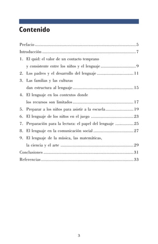 3
Contenido
Prefacio ...................................................................................5
Introducción .............................................................................7
1. El quid: el valor de un contacto temprano
y consistente entre los niños y el lenguaje .............................9
2. Los padres y el desarrollo del lenguaje ..............................11
3. Las familias y las culturas
dan estructura al lenguaje..................................................15
4. El lenguaje en los contextos donde
los recursos son limitados..................................................17
5. Preparar a los niños para asistir a la escuela.......................19
6. El lenguaje de los niños en el juego ...................................23
7. Preparación para la lectura: el papel del lenguaje ...............25
8. El lenguaje en la comunicación social .................................27
9. El lenguaje de la música, las matemáticas,
la ciencia y el arte ............................................................29
Conclusiones ..........................................................................31
Referencias............................................................................33
 