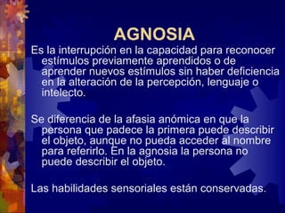AGNOSIA
Es la interrupción en la capacidad para reconocer
estímulos previamente aprendidos o de
aprender nuevos estímulos sin haber deficiencia
en la alteración de la percepción, lenguaje o
intelecto.
Se diferencia de la afasia anómica en que la
persona que padece la primera puede describir
el objeto, aunque no pueda acceder al nombre
para referirlo. En la agnosia la persona no
puede describir el objeto.
Las habilidades sensoriales están conservadas.
 