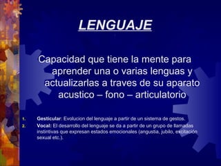 LENGUAJE.
Capacidad que tiene la mente para
aprender una o varias lenguas y
actualizarlas a traves de su aparato
acustico – fono – articulatorio
1. Gesticular: Evolucion del lenguaje a partir de un sistema de gestos.
2. Vocal: El desarrollo del lenguaje se da a partir de un grupo de llamadas
instintivas que expresan estados emocionales (angustia, jubilo, excitación
sexual etc.).
 