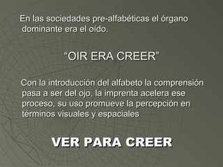 EEnn llaass ssoocciieeddaaddeess pprree--aallffaabbééttiiccaass eell óórrggaannoo 
ddoommiinnaannttee eerraa eell ooííddoo.. 
““OOIIRR EERRAA CCRREEEERR”” 
CCoonn llaa iinnttrroodduucccciióónn ddeell aallffaabbeettoo llaa ccoommpprreennssiióónn 
ppaassaa aa sseerr ddeell oojjoo,, llaa iimmpprreennttaa aacceelleerraa eessee 
pprroocceessoo,, ssuu uussoo pprroommuueevvee llaa ppeerrcceeppcciióónn eenn 
ttéérrmmiinnooss vviissuuaalleess yy eessppaacciiaalleess 
VVEERR PPAARRAA CCRREEEERR 
 