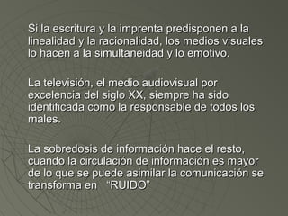 Si la escritura yy llaa iimmpprreennttaa pprreeddiissppoonneenn aa llaa 
lliinneeaalliiddaadd yy llaa rraacciioonnaalliiddaadd,, llooss mmeeddiiooss vviissuuaalleess 
lloo hhaacceenn aa llaa ssiimmuullttaanneeiiddaadd yy lloo eemmoottiivvoo.. 
LLaa tteelleevviissiióónn,, eell mmeeddiioo aauuddiioovviissuuaall ppoorr 
eexxcceelleenncciiaa ddeell ssiigglloo XXXX,, ssiieemmpprree hhaa ssiiddoo 
iiddeennttiiffiiccaaddaa ccoommoo llaa rreessppoonnssaabbllee ddee ttooddooss llooss 
mmaalleess.. 
LLaa ssoobbrreeddoossiiss ddee iinnffoorrmmaacciióónn hhaaccee eell rreessttoo,, 
ccuuaannddoo llaa cciirrccuullaacciióónn ddee iinnffoorrmmaacciióónn eess mmaayyoorr 
ddee lloo qquuee ssee ppuueeddee aassiimmiillaarr llaa ccoommuunniiccaacciióónn ssee 
ttrraannssffoorrmmaa eenn ““RRUUIIDDOO”” 
 