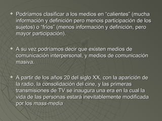  Podríamos clasificar a los medios eenn ““ccaalliieenntteess”” ((mmuucchhaa 
iinnffoorrmmaacciióónn yy ddeeffiinniicciióónn ppeerroo mmeennooiiss ppaarrttiicciippaacciióónn ddee llooss 
ssuujjeettooss)) oo ““ffrrííooss”” ((mmeennooss iinnffoorrmmaacciióónn yy ddeeffiinniicciióónn,, ppeerroo 
mmaayyoorr ppaarrttiicciippaacciióónn)).. 
 AA ssuu vveezz ppooddrrííaammooss ddeecciirr qquuee eexxiisstteenn mmeeddiiooss ddee 
ccoommuunniiccaacciióónn iinntteerrppeerrssoonnaall,, yy mmeeddiiooss ddee ccoommuunniiccaacciióónn 
mmaassiivvaa.. 
 AA ppaarrttiirr ddee llooss aaññooss 2200 ddeell ssiigglloo XXXX,, ccoonn llaa aappaarriicciióónn ddee 
llaa rraaddiioo,, llaa ccoonnssoolliiddaacciióónn ddeell cciinnee,, yy llaass pprriimmeerraass 
ttrraannssmmiissiioonneess ddee TTVV ssee iinnaauugguurraa uunnaa eerraa eenn llaa ccuuaall llaa 
vviiddaa ddee llaass ppeerrssoonnaass eessttaarráá iinneevviittaabblleemmeennttee mmooddiiffiiccaaddaa 
ppoorr llooss mmaassss--mmeeddiiaa 
 
