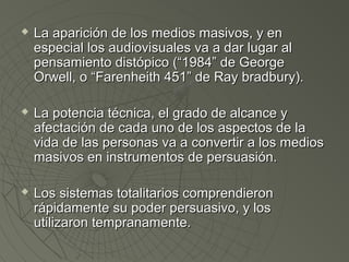  LLaa aappaarriicciióónn ddee llooss mmeeddiiooss mmaassiivvooss,, yy eenn 
eessppeecciiaall llooss aauuddiioovviissuuaalleess vvaa aa ddaarr lluuggaarr aall 
ppeennssaammiieennttoo ddiissttóóppiiccoo ((““11998844”” ddee GGeeoorrggee 
OOrrwweellll,, oo ““FFaarreennhheeiitthh 445511”” ddee RRaayy bbrraaddbbuurryy)).. 
 LLaa ppootteenncciiaa ttééccnniiccaa,, eell ggrraaddoo ddee aallccaannccee yy 
aaffeeccttaacciióónn ddee ccaaddaa uunnoo ddee llooss aassppeeccttooss ddee llaa 
vviiddaa ddee llaass ppeerrssoonnaass vvaa aa ccoonnvveerrttiirr aa llooss mmeeddiiooss 
mmaassiivvooss eenn iinnssttrruummeennttooss ddee ppeerrssuuaassiióónn.. 
 LLooss ssiisstteemmaass ttoottaalliittaarriiooss ccoommpprreennddiieerroonn 
rrááppiiddaammeennttee ssuu ppooddeerr ppeerrssuuaassiivvoo,, yy llooss 
uuttiilliizzaarroonn tteemmpprraannaammeennttee.. 
 