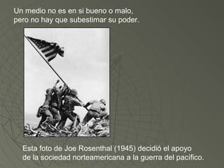 Un medio no es en si bueno o malo, 
pero no hay que subestimar su poder. 
Esta foto de Joe Rosenthal (1945) decidió el apoyo 
de la sociedad norteamericana a la guerra del pacífico. 
 