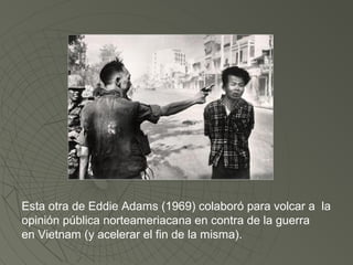Esta otra de Eddie Adams (1969) colaboró para volcar a la 
opinión pública norteameriacana en contra de la guerra 
en Vietnam (y acelerar el fin de la misma). 
 