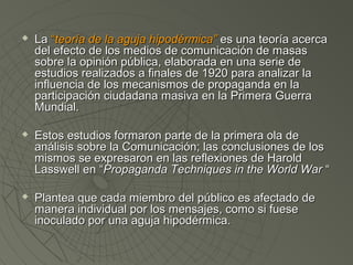  LLaa ““tteeoorrííaa ddee llaa aagguujjaa hhiippooddéérrmmiiccaa”” eess uunnaa tteeoorrííaa aacceerrccaa 
ddeell eeffeeccttoo ddee llooss mmeeddiiooss ddee ccoommuunniiccaacciióónn ddee mmaassaass 
ssoobbrree llaa ooppiinniióónn ppúúbblliiccaa,, eellaabboorraaddaa eenn uunnaa sseerriiee ddee 
eessttuuddiiooss rreeaalliizzaaddooss aa ffiinnaalleess ddee 11992200 ppaarraa aannaalliizzaarr llaa 
iinnfflluueenncciiaa ddee llooss mmeeccaanniissmmooss ddee pprrooppaaggaannddaa eenn llaa 
ppaarrttiicciippaacciióónn cciiuuddaaddaannaa mmaassiivvaa eenn llaa PPrriimmeerraa GGuueerrrraa 
MMuunnddiiaall.. 
 EEssttooss eessttuuddiiooss ffoorrmmaarroonn ppaarrttee ddee llaa pprriimmeerraa oollaa ddee 
aannáálliissiiss ssoobbrree llaa CCoommuunniiccaacciióónn;; llaass ccoonncclluussiioonneess ddee llooss 
mmiissmmooss ssee eexxpprreessaarroonn eenn llaass rreefflleexxiioonneess ddee HHaarroolldd 
LLaasssswweellll eenn ““PPrrooppaaggaannddaa TTeecchhnniiqquueess iinn tthhee WWoorrlldd WWaarr ““ 
 PPllaanntteeaa qquuee ccaaddaa mmiieemmbbrroo ddeell ppúúbblliiccoo eess aaffeeccttaaddoo ddee 
mmaanneerraa iinnddiivviidduuaall ppoorr llooss mmeennssaajjeess,, ccoommoo ssii ffuueessee 
iinnooccuullaaddoo ppoorr uunnaa aagguujjaa hhiippooddéérrmmiiccaa.. 
 