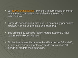 LLaa ““tteeoorrííaa ffuunncciioonnaalliissttaa””,, ppiieennssaa aa llaa ccoommuunniiccaacciióónn ccoommoo 
uunn ssiisstteemmaa,, ccoonn ppaarrtteess bbiieenn ddeeffiinniiddaass yy rroolleess pprree-- 
eessttaabblleecciiddooss.. 
 SSuurrggee ddee ppeennssaarr qquuiieenn ddiiccee qquuee ,, aa qquuiieenneess,, yy ppoorr ccuuaalleess 
mmeeddiiooss,, yy eess eenn uunn pprriinncciippiioo uunniiddiirreecccciioonnaall.. 
 SSuuss pprriinncciippaalleess tteeóórriiccooss ffuueerroonn HHaarroolldd LLaasssswweellll,, PPaauull 
LLaazzaarrssffeelldd yy RRoobbeerrtt MMeerrttoonn.. 
 SSii bbiieenn ffuuee ddeessaarrrroollllaaddaa eennttrree llaass ddééccaaddaass ddeell 3300 yy eell 4400,, 
ssuu ppooppuullaarriizzaacciióónn yy aacceeppttaacciióónn ssee ddaa eenn llooss aaññooss 500,, 
ssiieennddoo eell mmooddeelloo mmááss ddiiffuunnddiiddoo.. 
 