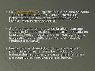  LLaa ““tteeoorrííaa ccrrííttiiccaa”” ssuurrggee ddee lloo qquuee ssee ccoonnooccee ccoommoo 
““llaa eessccuueellaa ddee FFrraannkkffuurrtt””,, uunnaa ccoorrrriieennttee ddee 
ppeennssaammiieennttoo ddee rraaiizz mmaarrxxiissttaa qquuee ssuurrggee eenn 
FFrraannkkffuurrtt eenn llaa ddééccaaddaa ddeell 3300.. 
 SSee ffuunnddaammeennttaa eenn llaa iiddeeaa ddee llaa aalliieennaacciióónn qquuee 
pprroovvooccaann llooss mmeeddiiooss ddee ccoommuunniiccaacciióónn,, bbaassaaddaa eenn 
llaa pprrooppiiaa llóóggiiccaa iinndduussttrriiaall ddee llooss mmeeddiiooss.. YY eenn llaa 
pprroodduucccciióónn ddee llaa ccuullttuurraa ddee mmaanneerraa iinndduussttrriiaall 
((IInndduussttrriiaa ccuullttuurraall)).. 
 LLooss mmeennssaajjeess ddiiffuunnddiiddooss ppoorr llooss mmeeddiiooss ssoonn 
pprroodduucciiddooss eenn sseerriiee ccoommoo llooss pprroodduuccttooss 
iinndduussttrriiaalleess,, ssuu ppooddeerr yy aallccaannccee eennaajjeennaann aa llaass 
ppeerrssoonnaass ddee ssuuss pprrooppiiooss ppeennssaammiieennttooss.. 
 