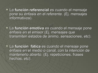  LLaa ffuunncciióónn rreeffeerreenncciiaall eess ccuuaannddoo eell mmeennssaajjee 
ppoonnee ssuu éénnffaassiiss eenn eell rreeffeerreennttee.. ((EEjj.. mmeennssaajjeess 
iinnffoorrmmaattiivvooss)).. 
 LLaa ffuunncciióónn eemmoottiivvaa eess ccuuaannddoo eell mmeennssaajjee ppoonnee 
éénnffaassiiss eenn eell eemmiissoorr..((EEjj.. mmeennssaajjeess qquuee 
ttrraannssmmiitteenn eessttaaddooss ddee áánniimmoo,, sseennssaacciioonneess,, eettcc)).. 
 LLaa ffuunncciióónn ffááttiiccaa eess ccuuaannddoo eell mmeennssaajjee ppoonnee 
éénnffaassiiss eenn eell mmeeddiioo oo ccaannaall,, ccoonn llaa iinntteenncciióónn ddee 
mmaanntteenneerrlloo aabbiieerrttoo.. ((EEjj.. rreeppeettiicciioonneess,, ffrraasseess 
hheecchhaass,, eettcc)).. 
 