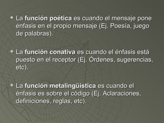  LLaa ffuunncciióónn ppooééttiiccaa eess ccuuaannddoo eell mmeennssaajjee ppoonnee 
éénnffaassiiss eenn eell pprrooppiioo mmeennssaajjee ((EEjj.. PPooeessííaa,, jjuueeggoo 
ddee ppaallaabbrraass)).. 
 LLaa ffuunncciióónn ccoonnaattiivvaa eess ccuuaannddoo eell éénnffaassiiss eessttáá 
ppuueessttoo eenn eell rreecceeppttoorr ((EEjj.. ÓÓrrddeenneess,, ssuuggeerreenncciiaass,, 
eettcc)).. 
 LLaa ffuunncciióónn mmeettaalliinnggüüííssttiiccaa eess ccuuaannddoo eell 
éénnffaassiiss eess ssoobbrree eell ccóóddiiggoo ((EEjj.. AAccllaarraacciioonneess,, 
ddeeffiinniicciioonneess,, rreeggllaass,, eettcc)).. 
