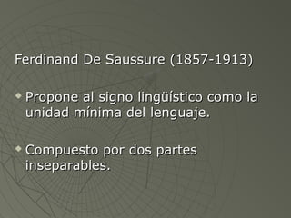 Ferdinand De SSaauussssuurree ((11885577--11991133)) 
 PPrrooppoonnee aall ssiiggnnoo lliinnggüüííssttiiccoo ccoommoo llaa 
uunniiddaadd mmíínniimmaa ddeell lleenngguuaajjee.. 
 CCoommppuueessttoo ppoorr ddooss ppaarrtteess 
iinnsseeppaarraabblleess.. 
 