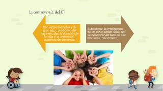 La controversia del CI
Son estandarizadas y de
gran uso , predicción del
logro escolar, la duración de
la vida y la presencia o
ausencia de demencia.
Subestiman la inteligencia
de los niños (mala salud no
se desempeñan bien en ese
momento, cronómetro)
 
