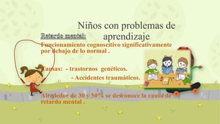 Funcionamiento cognoscitivo significativamente
por debajo de lo normal .
Causas: - trastornos genéticos.
- Accidentes traumáticos.
Alrededor de 30 y 50% se desconoce la causa de
retardo mental .
Niños con problemas de
aprendizaje
 