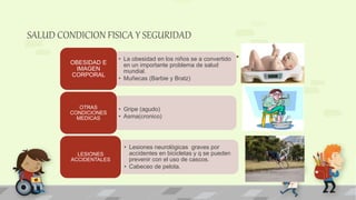 SALUD CONDICION FISICA Y SEGURIDAD
• La obesidad en los niños se a convertido
en un importante problema de salud
mundial.
• Muñecas (Barbie y Bratz)
OBESIDAD E
IMAGEN
CORPORAL
• Gripe (agudo)
• Asma(cronico)
OTRAS
CONDICIONES
MEDICAS
• Lesiones neurológicas graves por
accidentes en bicicletas y q se pueden
prevenir con el uso de cascos.
• Cabeceo de pelota.
LESIONES
ACCIDENTALES
 
