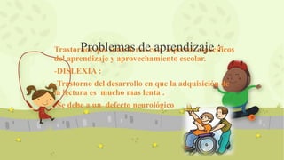 Trastornos que interfieren con aspectos específicos
del aprendizaje y aprovechamiento escolar.
-DISLEXIA :
-Trastorno del desarrollo en que la adquisición de
la lectura es mucho mas lenta .
-Se debe a un defecto neurológico
Problemas de aprendizaje :
 