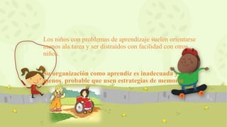 Los niños con problemas de aprendizaje suelen orientarse
menos ala tarea y ser distraídos con facilidad con otros
niños.
Su organización como aprendiz es inadecuada y
menos probable que usen estrategias de memoria
 