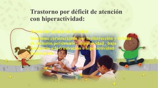 Trastorno mental en los niños .
Síndrome caracterizado por la distracción y la falta
de atención persistente , impulsividad , baja
tolerancia a la frustración e hiperactividad
inapropiada .
Trastorno por déficit de atención
con hiperactividad:
 