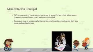 Manifestación Principal
• Niños que no son capaces de mantener la atención, en otras situaciones
pueden pasarse horas realizando una actividad.
• Pareciera que el problema fundamental es el interés o motivación del niño
para realizar las tareas.
 