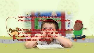 Niños con una inteligencia elevada
demostrado habilidades y cualidades .
En estos niños se encuentran altos niveles
de desempeño requieren de fuerte
motivación intrínseca años de
entrenamiento riguroso.
Niños sobre dotados
 