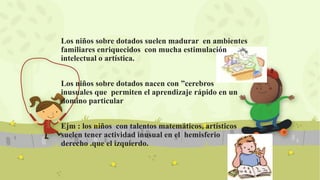 Los niños sobre dotados suelen madurar en ambientes
familiares enriquecidos con mucha estimulación
intelectual o artística.
Los niños sobre dotados nacen con ”cerebros
inusuales que permiten el aprendizaje rápido en un
domino particular
Ejm : los niños con talentos matemáticos, artísticos
suelen tener actividad inusual en el hemisferio
derecho .que el izquierdo.
 