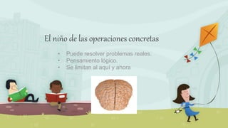 El niño de las operaciones concretas
• Puede resolver problemas reales.
• Pensamiento lógico.
• Se limitan al aquí y ahora
 
