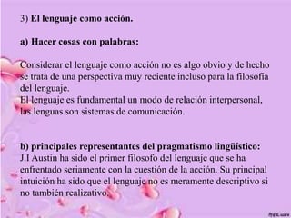 3) El lenguaje como acción.
a) Hacer cosas con palabras:
Considerar el lenguaje como acción no es algo obvio y de hecho
se trata de una perspectiva muy reciente incluso para la filosofía
del lenguaje.
El lenguaje es fundamental un modo de relación interpersonal,
las lenguas son sistemas de comunicación.
b) principales representantes del pragmatismo lingüístico:
J.I Austin ha sido el primer filosofo del lenguaje que se ha
enfrentado seriamente con la cuestión de la acción. Su principal
intuición ha sido que el lenguaje no es meramente descriptivo si
no también realizativo.
 