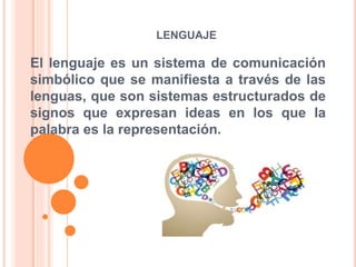 LENGUAJE
El lenguaje es un sistema de comunicación
simbólico que se manifiesta a través de las
lenguas, que son sistemas estructurados de
signos que expresan ideas en los que la
palabra es la representación.
 