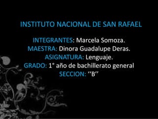 INSTITUTO NACIONAL DE SAN RAFAEL
INTEGRANTES: Marcela Somoza.
MAESTRA: Dinora Guadalupe Deras.
ASIGNATURA: Lenguaje.
GRADO: 1° año de bachillerato general
SECCION: ‘‘B’’
 