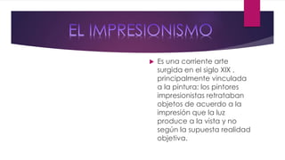  Es una corriente arte
surgida en el siglo XlX ,
principalmente vinculada
a la pintura: los pintores
impresionistas retrataban
objetos de acuerdo a la
impresión que la luz
produce a la vista y no
según la supuesta realidad
objetiva.
 