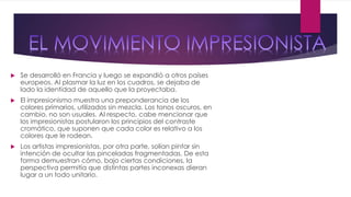  Se desarrolló en Francia y luego se expandió a otros países
europeos. Al plasmar la luz en los cuadros, se dejaba de
lado la identidad de aquello que la proyectaba.
 El impresionismo muestra una preponderancia de los
colores primarios, utilizados sin mezcla. Los tonos oscuros, en
cambio, no son usuales. Al respecto, cabe mencionar que
los impresionistas postularon los principios del contraste
cromático, que suponen que cada color es relativo a los
colores que le rodean.
 Los artistas impresionistas, por otra parte, solían pintar sin
intención de ocultar las pinceladas fragmentadas. De esta
forma demuestran cómo, bajo ciertas condiciones, la
perspectiva permitía que distintas partes inconexas dieran
lugar a un todo unitario.
 