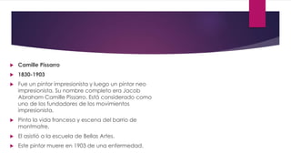  Camille Pissarro
 1830-1903
 Fue un pintor impresionista y luego un pintor neo
impresionista. Su nombre completo era Jacob
Abraham Camille Pissarro. Está considerado como
uno de los fundadores de los movimientos
impresionista.
 Pinto la vida francesa y escena del barrio de
montmatre.
 El asistió a la escuela de Bellas Artes.
 Este pintor muere en 1903 de una enfermedad.
 