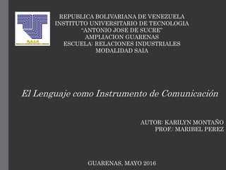 REPUBLICA BOLIVARIANA DE VENEZUELA
INSTITUTO UNIVERSITARIO DE TECNOLOGIA
“ANTONIO JOSE DE SUCRE”
AMPLIACION GUARENAS
ESCUELA: RELACIONES INDUSTRIALES
MODALIDAD SAIA
El Lenguaje como Instrumento de Comunicación
AUTOR: KARILYN MONTAÑO
PROF.: MARIBEL PEREZ
GUARENAS, MAYO 2016
 