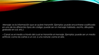 Mensaje: es la información que se quiere transmitir. Ejemplos: puede encontrarse codificado
en uno de los diferentes tipos de código: puede ser un mensaje hablado, escrito, dibujado,
grabado en cd, etc.)
– Canal: es el medio a través del cual se transmite el mensaje. Ejemplos: puede ser un medio
artificial, como las cartas o un cd, o uno natural, como el aire.
 