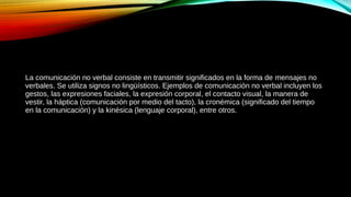 La comunicación no verbal consiste en transmitir significados en la forma de mensajes no
verbales. Se utiliza signos no lingüísticos. Ejemplos de comunicación no verbal incluyen los
gestos, las expresiones faciales, la expresión corporal, el contacto visual, la manera de
vestir, la háptica (comunicación por medio del tacto), la cronémica (significado del tiempo
en la comunicación) y la kinésica (lenguaje corporal), entre otros.
 