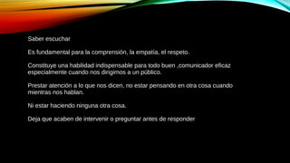Saber escuchar
Es fundamental para la comprensión, la empatía, el respeto.
Constituye una habilidad indispensable para todo buen ,comunicador eficaz
especialmente cuando nos dirigimos a un público.
Prestar atención a lo que nos dicen, no estar pensando en otra cosa cuando
mientras nos hablan.
Ni estar haciendo ninguna otra cosa.
Deja que acaben de intervenir o preguntar antes de responder
 