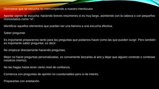 Demostrar que se escucha no interrumpiendo a nuestro interlocutor.
Aportar signos de escucha: haciendo breves resúmenes si es muy largo, asintiendo con la cabeza o con pequeños
monosílabos como “sí”.
Identificar aquellos elementos que puedan ser una barrera a una escucha efectiva.
Saber preguntar
Es importante prepararnos tanto para las preguntas que podamos hacer como las que pueden surgir. Pero también
es importante saber preguntar, es decir:
No empezar directamente haciendo preguntas.
Mejor no hacer preguntas personalizadas, es conveniente lanzarlas al aire y dejar que alguien conteste o contestar
nosotros mismos.
No las hagas hasta tener cierto nivel de confianza.
Comienza con preguntas de opinión no cuestionables pero si de interés.
Prepararlas con antelación.
 