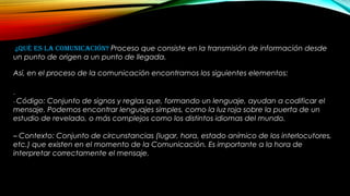 ¿QUÉ ES LA COMUNICACIÓN? Proceso que consiste en la transmisión de información desde
un punto de origen a un punto de llegada.
Así, en el proceso de la comunicación encontramos los siguientes elementos:
–
– Código: Conjunto de signos y reglas que, formando un lenguaje, ayudan a codificar el
mensaje. Podemos encontrar lenguajes simples, como la luz roja sobre la puerta de un
estudio de revelado, o más complejos como los distintos idiomas del mundo.
– Contexto: Conjunto de circunstancias (lugar, hora, estado anímico de los interlocutores,
etc.) que existen en el momento de la Comunicación. Es importante a la hora de
interpretar correctamente el mensaje.
 