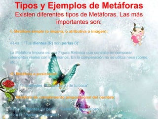 Tipos y Ejemplos de Metáforas
Existen diferentes tipos de Metáforas. Las más
importantes son:
1. Metáfora simple (o impura, o atributiva o imagen):
•R es I: "Tus dientes (R) son perlas (i)"
La Metáfora Impura es una Figura Retórica que consiste en comparar
elementos reales con imaginarios. En la comparación no se utiliza nexo (como,
etc.)
•2. Metáfora a posicional:
•R, I: "Tus dientes (R), perlas (i) de tu boca"
•3. Metáfora de complemento preposicional del nombre:
•R de I: "Dientes de perla", "Cabello rubio de oro"
•I de R: "Perlas de dientes"
 