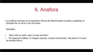 10
6. Anafora
●
La anáfora consiste en la repetición rítmica de determinados sonidos o palabras al
principio de un verso o de una frase.
Ejemplos:
●
“Aquí todo se sabe, aquí no hay secretos”.
●
“Ni esperanza fallida, ni trabajos injustos, ni pena inmerecida”, del poema “En paz”,
de Amado Nervo.
 