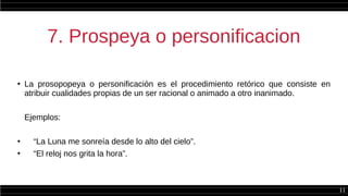 11
7. Prospeya o personificacion
●
La prosopopeya o personificación es el procedimiento retórico que consiste en
atribuir cualidades propias de un ser racional o animado a otro inanimado.
Ejemplos:
●
“La Luna me sonreía desde lo alto del cielo”.
●
“El reloj nos grita la hora”.
 
