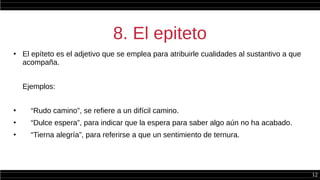12
8. El epiteto
●
El epíteto es el adjetivo que se emplea para atribuirle cualidades al sustantivo a que
acompaña.
Ejemplos:
●
“Rudo camino”, se refiere a un difícil camino.
●
“Dulce espera”, para indicar que la espera para saber algo aún no ha acabado.
●
“Tierna alegría”, para referirse a que un sentimiento de ternura.
 