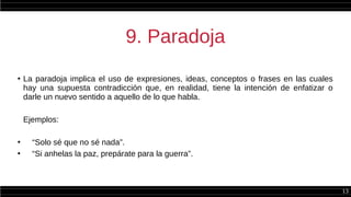 13
9. Paradoja
●
La paradoja implica el uso de expresiones, ideas, conceptos o frases en las cuales
hay una supuesta contradicción que, en realidad, tiene la intención de enfatizar o
darle un nuevo sentido a aquello de lo que habla.
Ejemplos:
●
“Solo sé que no sé nada”.
●
“Si anhelas la paz, prepárate para la guerra”.
 