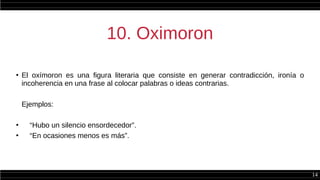 14
10. Oximoron
●
El oxímoron es una figura literaria que consiste en generar contradicción, ironía o
incoherencia en una frase al colocar palabras o ideas contrarias.
Ejemplos:
●
“Hubo un silencio ensordecedor”.
●
“En ocasiones menos es más”.
 