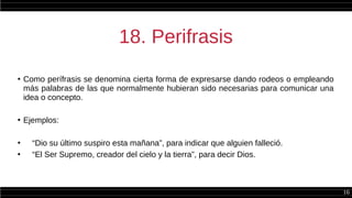 16
18. Perifrasis
●
Como perífrasis se denomina cierta forma de expresarse dando rodeos o empleando
más palabras de las que normalmente hubieran sido necesarias para comunicar una
idea o concepto.
●
Ejemplos:
●
“Dio su último suspiro esta mañana”, para indicar que alguien falleció.
●
“El Ser Supremo, creador del cielo y la tierra”, para decir Dios.
 