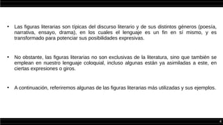 4
●
Las figuras literarias son típicas del discurso literario y de sus distintos géneros (poesía,
narrativa, ensayo, drama), en los cuales el lenguaje es un fin en sí mismo, y es
transformado para potenciar sus posibilidades expresivas.
●
No obstante, las figuras literarias no son exclusivas de la literatura, sino que también se
emplean en nuestro lenguaje coloquial, incluso algunas están ya asimiladas a este, en
ciertas expresiones o giros.
●
A continuación, referiremos algunas de las figuras literarias más utilizadas y sus ejemplos.
 